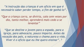 “A instrução das crianças é um ofício em que é
necessário saber perder tempo, a fim de ganhá-lo”.
“Que a criança corra, se divirta, caia cem vezes por
dia, tanto melhor, aprenderá mais cedo a se
levantar”
“Que se destine o jovem para a espada, para a
Igreja, para advocacia, pouco importa. Antes da
vocação dos pais, a natureza o chama para a vida.
Viver é o ofício que eu lhe quero ensinar”. 3
 