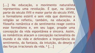 [...] Na educação, o movimento naturalista
representou uma revolução. É que, na última
parte do século XVII e maior parte do século XVIII,
o formalismo estéril e sem vida que dominou a
religião se refletiu, também, na educação. A
filosofia romântica e do sentimento reage contra
esse formalismo e, em seu lugar, propõe uma
concepção da vida espontânea e sincera. Assim,
os românticos atacam a concepção racionalista do
mundo e da vida e defendem a importância do
sentimento, da fantasia, da intuição, do desejo e
das forças irracionais da vida. 6 [...]
 