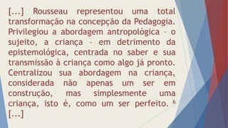 [...] Rousseau representou uma total
transformação na concepção da Pedagogia.
Privilegiou a abordagem antropológica – o
sujeito, a criança – em detrimento da
epistemológica, centrada no saber e sua
transmissão à criança como algo já pronto.
Centralizou sua abordagem na criança,
considerada não apenas um ser em
construção, mas simplesmente uma
criança, isto é, como um ser perfeito. 6
[...]
 