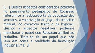 [...] Outros aspectos considerados positivos
no pensamento pedagógico de Rousseau
referem-se à redescoberta da educação dos
sentidos, à valorização do jogo, do trabalho
manual, do exercício físico e da higiene.
Quanto a aspectos negativos, podemos
mencionar o papel que Rousseau atribui ao
trabalho. Trata-se de um papel que não
leva em conta a realidade da Revolução
Industrial. 6 [...]
 