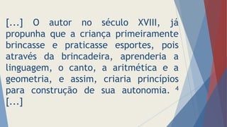 [...] O autor no século XVIII, já
propunha que a criança primeiramente
brincasse e praticasse esportes, pois
através da brincadeira, aprenderia a
linguagem, o canto, a aritmética e a
geometria, e assim, criaria princípios
para construção de sua autonomia. 4
[...]
 