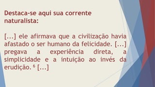 Destaca-se aqui sua corrente
naturalista:
[...] ele afirmava que a civilização havia
afastado o ser humano da felicidade. [...]
pregava a experiência direta, a
simplicidade e a intuição ao invés da
erudição. 6 [...]
 