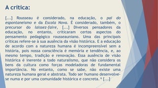 A crítica:
[...] Rousseau é considerado, na educação, o pai do
espontaneísmo e da Escola Nova. É considerado, também, o
precursor do laissez-faire, [...] Diversos pensadores da
educação, no entanto, criticaram certos aspectos do
pensamento pedagógico rousseauniano. Uma das principais
críticas refere-se à sua ausência da visão histórica. E a educação
de acordo com a natureza humana é incompreensível sem a
história, pois nossa consciência é memória e tendência, e, ao
mesmo tempo, tradição e renovação. Essa ausência de visão
histórica é inerente a todo naturalismo, que não considera os
bens da cultura como forças modeladoras de fundamental
importância. No entanto, como se sabe, não existe uma
natureza humana geral e abstrata. Todo ser humano desenvolve-
se numa e por uma comunidade histórica e concreta. 6 [...]
 