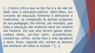 [...] Outra crítica que se lhe faz é a de não ter
dado valor à educação pública. Além disso, seu
conceito de educação feminina é deficiente e
tradicional, se comparado às demais propostas
de sua pedagogia. Ele afirma, por exemplo, que
toda a educação das mulheres deve ser relativa
aos homens. Diz que elas devem gostar deles,
cuidara deles, ser-lhes úteis, aconselhá-los,
consolá-los, enfim, tornar-lhes a vida agradável
e doce. Esses, segundo ele, seriam os deveres
das mulheres de todos os tempos. 6 [...]
 