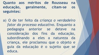 Quanto aos méritos de Rousseau na
educação, geralmente, citam-se os
seguintes:
a) O de ter feito da criança o verdadeiro
fator do processo educativo. Enquanto a
pedagogia anterior se deteve na
consideração dos fins da educação,
subordinando a eles a natureza da
criança, ele proclamou que o objeto e
guia da educação é o sujeito que se
educa.
 