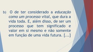 b) O de ter considerado a educação
como um processo vital, que dura a
vida toda. E, além disso, de ser um
processo que tem significado e
valor em si mesmo e não somente
em função de uma vida futura. [...]
 