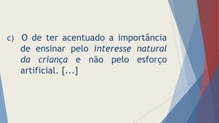 c) O de ter acentuado a importância
de ensinar pelo interesse natural
da criança e não pelo esforço
artificial. [...]
 