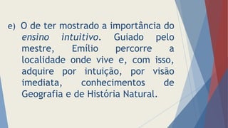 e) O de ter mostrado a importância do
ensino intuitivo. Guiado pelo
mestre, Emílio percorre a
localidade onde vive e, com isso,
adquire por intuição, por visão
imediata, conhecimentos de
Geografia e de História Natural.
 