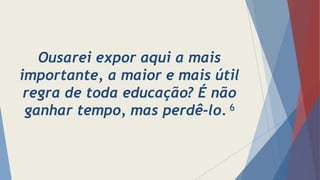 Ousarei expor aqui a mais
importante, a maior e mais útil
regra de toda educação? É não
ganhar tempo, mas perdê-lo. 6
 