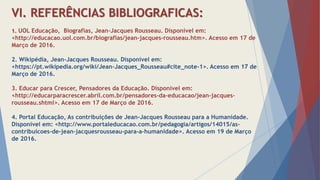 VI. REFERÊNCIAS BIBLIOGRAFICAS:
o
1. UOL Educação, Biografias, Jean-Jacques Rousseau. Disponível em:
<http://educacao.uol.com.br/biografias/jean-jacques-rousseau.htm>. Acesso em 17 de
Março de 2016.
2. Wikipédia, Jean-Jacques Rousseau. Disponível em:
<https://pt.wikipedia.org/wiki/Jean-Jacques_Rousseau#cite_note-1>. Acesso em 17 de
Março de 2016.
3. Educar para Crescer, Pensadores da Educação. Disponível em:
<http://educarparacrescer.abril.com.br/pensadores-da-educacao/jean-jacques-
rousseau.shtml>. Acesso em 17 de Março de 2016.
4. Portal Educação, As contribuições de Jean-Jacques Rousseau para a Humanidade.
Disponível em: <http://www.portaleducacao.com.br/pedagogia/artigos/14015/as-
contribuicoes-de-jean-jacquesrousseau-para-a-humanidade>. Acesso em 19 de Março
de 2016.
 