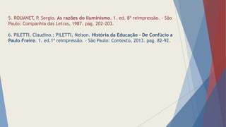 5. ROUANET, P. Sergio. As razões do iluminismo. 1. ed. 8ª reimpressão. - São
Paulo: Companhia das Letras, 1987. pag. 202-203.
6. PILETTI, Claudino.; PILETTI, Nelson. História da Educação – De Confúcio a
Paulo Freire. 1. ed.1ª reimpressão. - São Paulo: Contexto, 2013. pag. 82-92.
 