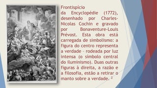 Frontispício
da Encyclopédie (1772),
desenhado por Charles-
Nicolas Cochin e gravado
por Bonaventure-Louis
Prévost. Esta obra está
carregada de simbolismo: a
figura do centro representa
a verdade – rodeada por luz
intensa (o símbolo central
do iluminismo). Duas outras
figuras à direita, a razão e
a filosofia, estão a retirar o
manto sobre a verdade. 2
 
