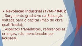  Revolução Industrial (1760-1840):
_ Surgimento gradativo da Educação
voltada para o capital (mão de obra
qualificada);
_ Aspectos trabalhistas, referentes as
crianças, não mencionados por
Rousseau.
 