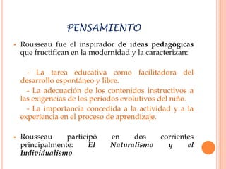 PENSAMIENTO
   Rousseau fue el inspirador de ideas pedagógicas
    que fructifican en la modernidad y la caracterizan:

      - La tarea educativa como facilitadora del
    desarrollo espontáneo y libre.
      - La adecuación de los contenidos instructivos a
    las exigencias de los períodos evolutivos del niño.
      - La importancia concedida a la actividad y a la
    experiencia en el proceso de aprendizaje.

   Rousseau     participó    en    dos   corrientes
    principalmente:     El    Naturalismo   y     el
    Individualismo.
 