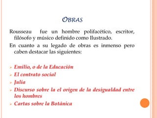 OBRAS
Rousseau     fue un hombre polifacético, escritor,
 filósofo y músico definido como Ilustrado.
En cuanto a su legado de obras es inmenso pero
 caben destacar las siguientes:

   Emilio, o de la Educación
   El contrato social
   Julia
   Discurso sobre la el origen de la desigualdad entre
    los hombres
   Cartas sobre la Botánica
 