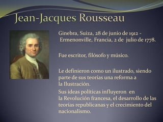 Jean-Jacques Rousseau Ginebra, Suiza, 28 de junio de 1912 - Ermenonville, Francia, 2 de  julio de 1778. Fue escritor, filósofo y músico. Le definieron como un ilustrado, siendo parte de sus teorías una reforma a la Ilustración. Sus ideas políticas influyeron  en la Revolución francesa, el desarrollo de las teorías republicanas y el crecimiento del nacionalismo. 