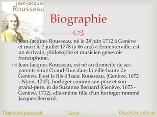 
 Jean-Jacques Rousseau, né le 28 juin 1712 à Genève
et mort le 2 juillet 1778 (à 66 ans) à Ermenonville, est
un écrivain, philosophe et musicien genevois
francophone.
 Jean-Jacques Rousseau, est né au domicile de ses
parents situé Grand-Rue dans la ville-haute de
Genève. Il est le fils d'Isaac Rousseau, (Genève, 1672
- Nyon, 1747), horloger comme son père et son
grand-père, et de Suzanne Bernard (Genève, 1673 -
Genève, 1712), elle-même fille d'un horloger nommé
Jacques Bernard.
Biographie
Diapositive précédente Debut Diapositive suivante
 