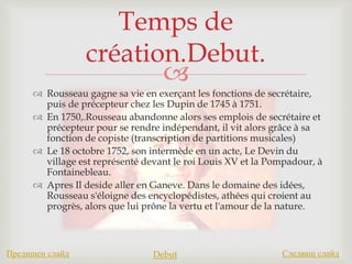 
 Rousseau gagne sa vie en exerçant les fonctions de secrétaire,
puis de précepteur chez les Dupin de 1745 à 1751.
 En 1750,.Rousseau abandonne alors ses emplois de secrétaire et
précepteur pour se rendre indépendant, il vit alors grâce à sa
fonction de copiste (transcription de partitions musicales)
 Le 18 octobre 1752, son intermède en un acte, Le Devin du
village est représenté devant le roi Louis XV et la Pompadour, à
Fontainebleau.
 Apres Il deside aller en Ganeve. Dans le domaine des idées,
Rousseau s'éloigne des encyclopédistes, athées qui croient au
progrès, alors que lui prône la vertu et l'amour de la nature.
Temps de
création.Debut.
Предишен слайд Debut Следващ слайд
 