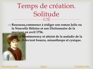 
 Rousseau,commence à rédiger son roman Julie ou
la Nouvelle Héloïse et son Dictionnaire de la
musique en avril 1756.
 Isolé à Montmorency et atteint de la maladie de la
pierre, il devient bourru, misanthrope et cynique.
Temps de création.
Solitude
Предишен слайд Debut Следващ слайд
 