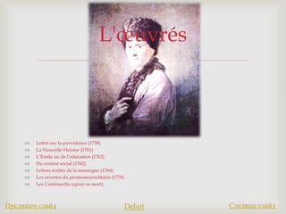 
 Lettre sur la providence (1758)
 La Nouvelle Heloise (1761)
 L’Emile ou de l’education (1762)
 Du contrat social (1762)
 Lettres écrites de la montagne (1764)
 Les reveries du promoneursolitaire (1776)
 Les Confessuibs (apres sa mort)
L'œuvrés
Предишен слайд Debut Следващ слайд
 