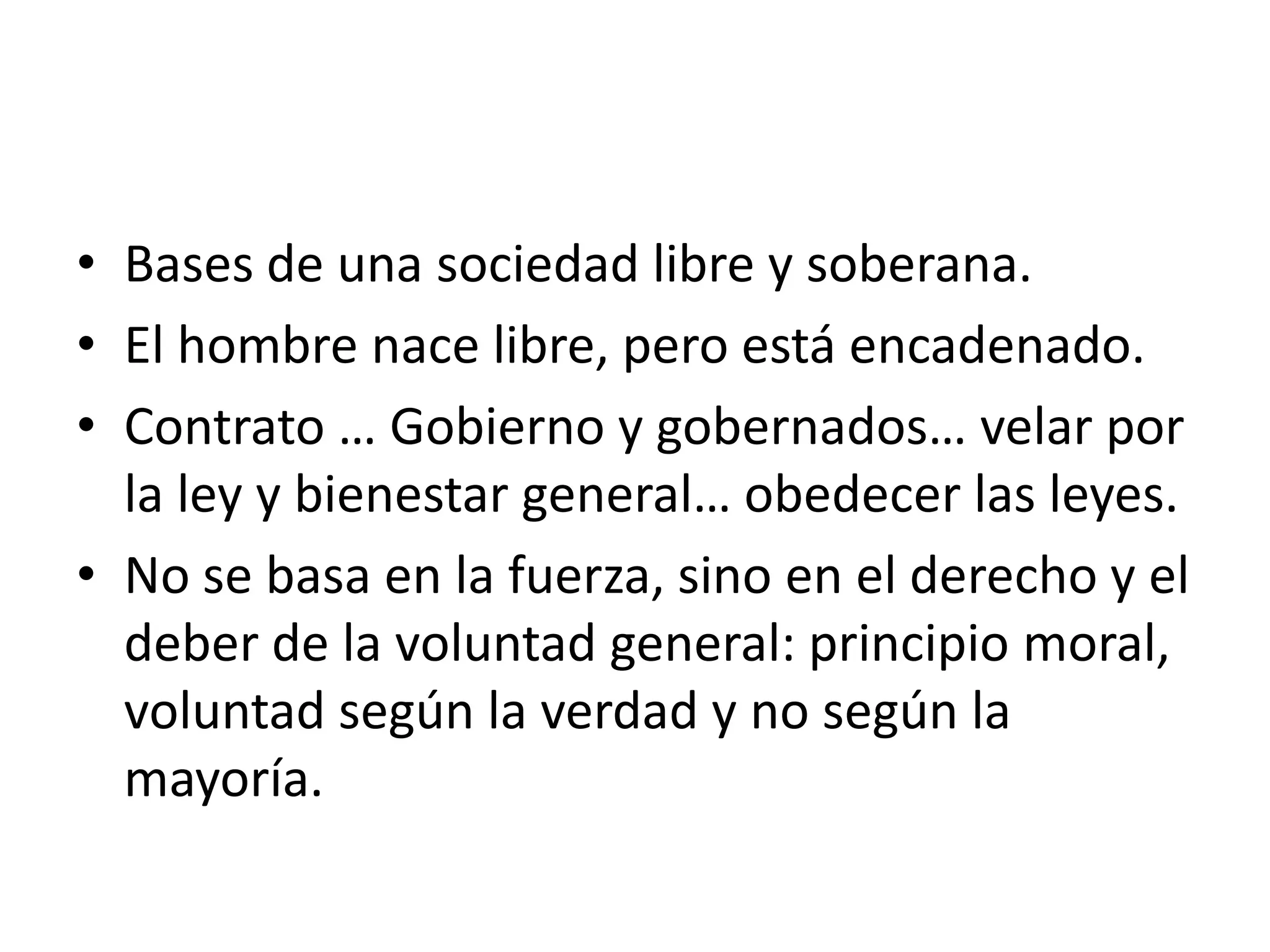 Bases de una sociedad libre y soberana.El hombre nace libre, pero está encadenado.Contrato … Gobierno y gobernados… velar por la ley y bienestar general… obedecer las leyes.No se basa en la fuerza, sino en el derecho y el deber de la voluntad general: principio moral, voluntad según la verdad y no según la mayoría.