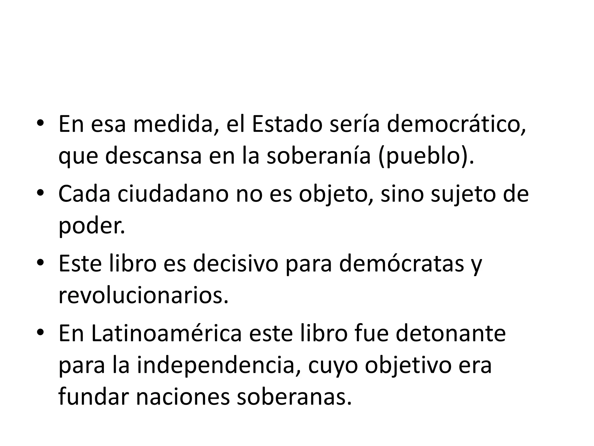 En esa medida, el Estado sería democrático, que descansa en la soberanía (pueblo).Cada ciudadano no es objeto, sino sujeto de poder.Este libro es decisivo para demócratas y revolucionarios.En Latinoamérica este libro fue detonante para la independencia, cuyo objetivo era fundar naciones soberanas.