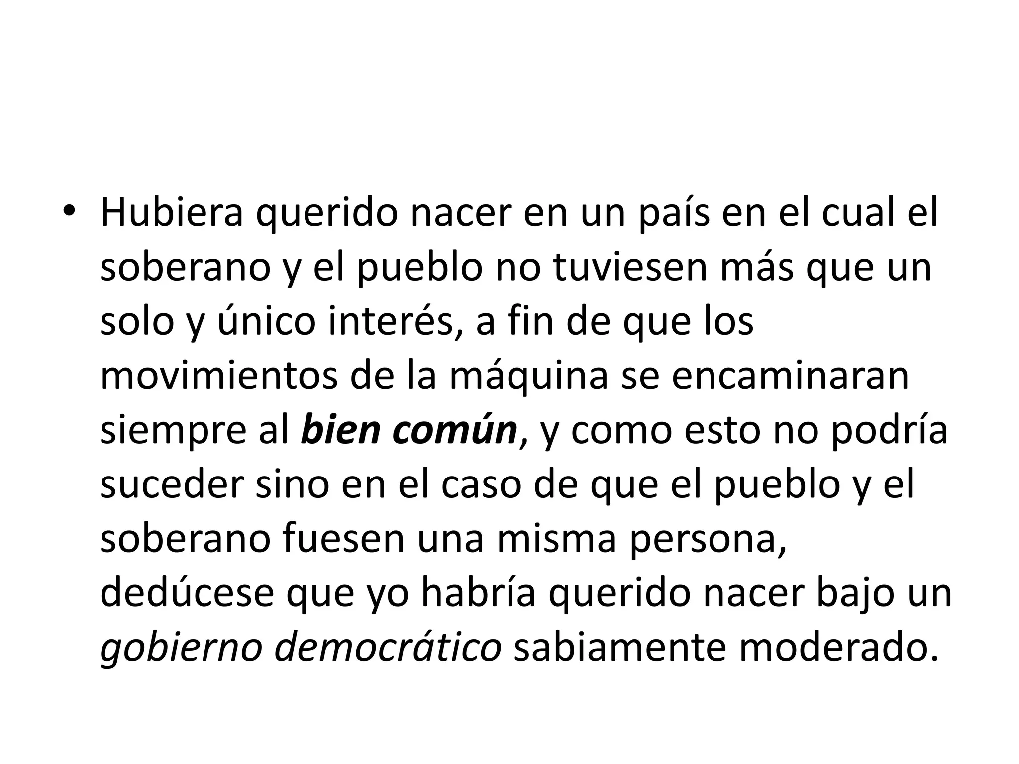 Hubiera querido nacer en un país en el cual el soberano y el pueblo no tuviesen más que un solo y único interés, a fin de que los movimientos de la máquina se encaminaran siempre al bien común, y como esto no podría suceder sino en el caso de que el pueblo y el soberano fuesen una misma persona, dedúcese que yo habría querido nacer bajo un gobierno democrático sabiamente moderado.