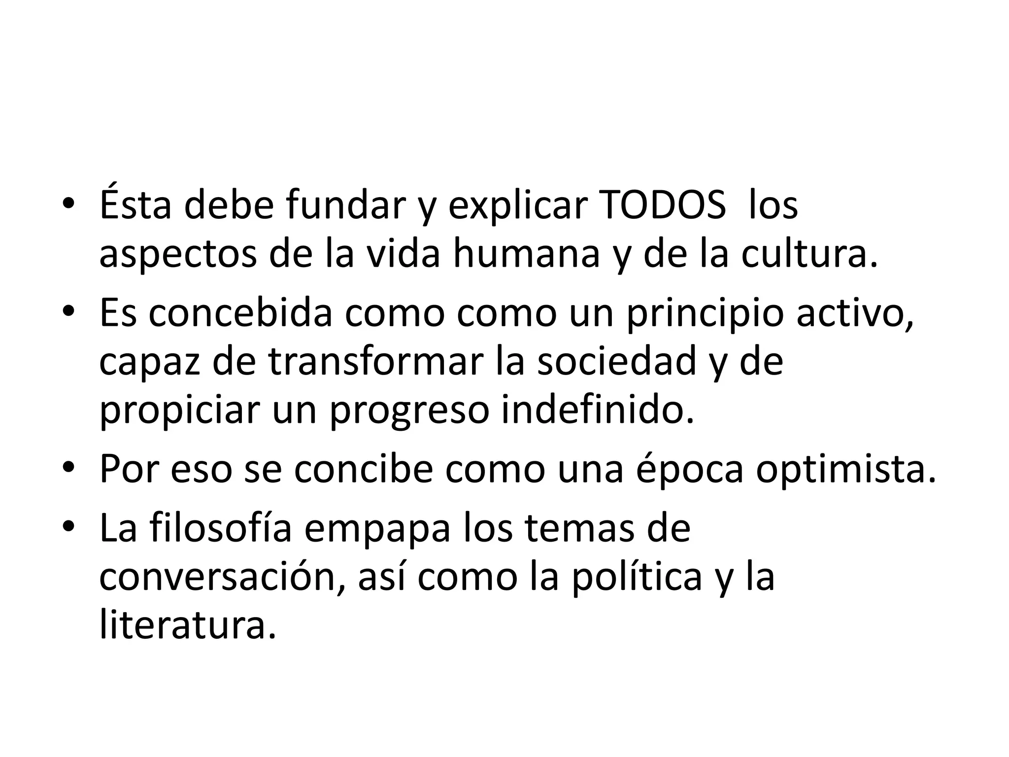 Ésta debe fundar y explicar TODOS  los aspectos de la vida humana y de la cultura.Es concebida como como un principio activo, capaz de transformar la sociedad y de propiciar un progreso indefinido.Por eso se concibe como una época optimista.La filosofía empapa los temas de conversación, así como la política y la literatura.