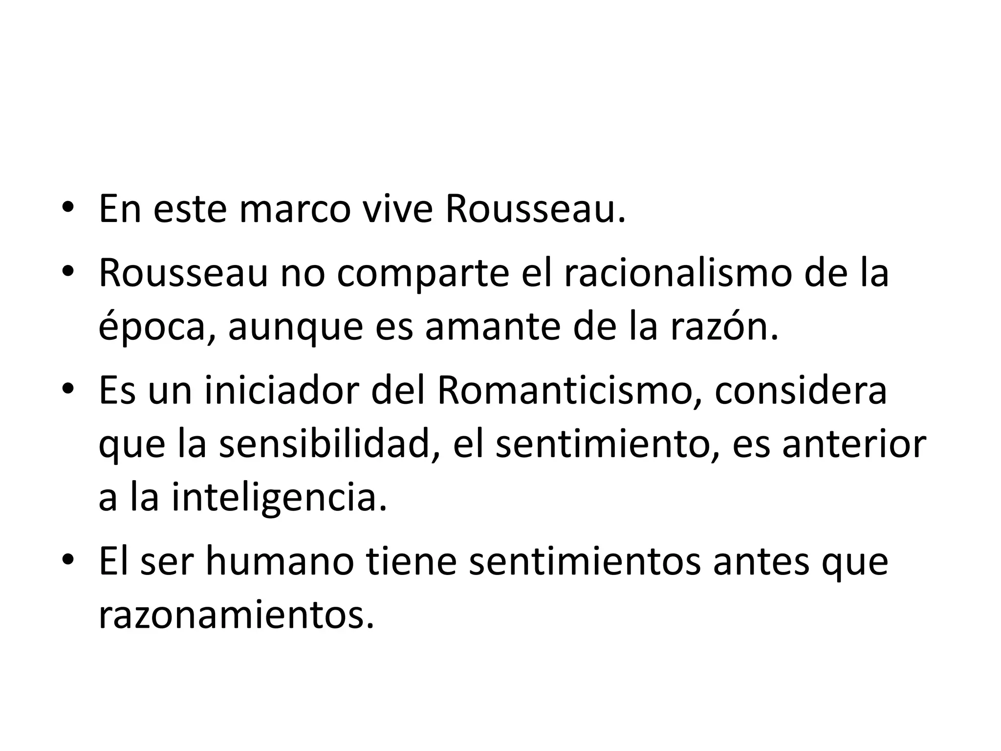En este marco vive Rousseau.Rousseau no comparte el racionalismo de la época, aunque es amante de la razón.Es un iniciador del Romanticismo, considera que la sensibilidad, el sentimiento, es anterior a la inteligencia.El ser humano tiene sentimientos antes que razonamientos.