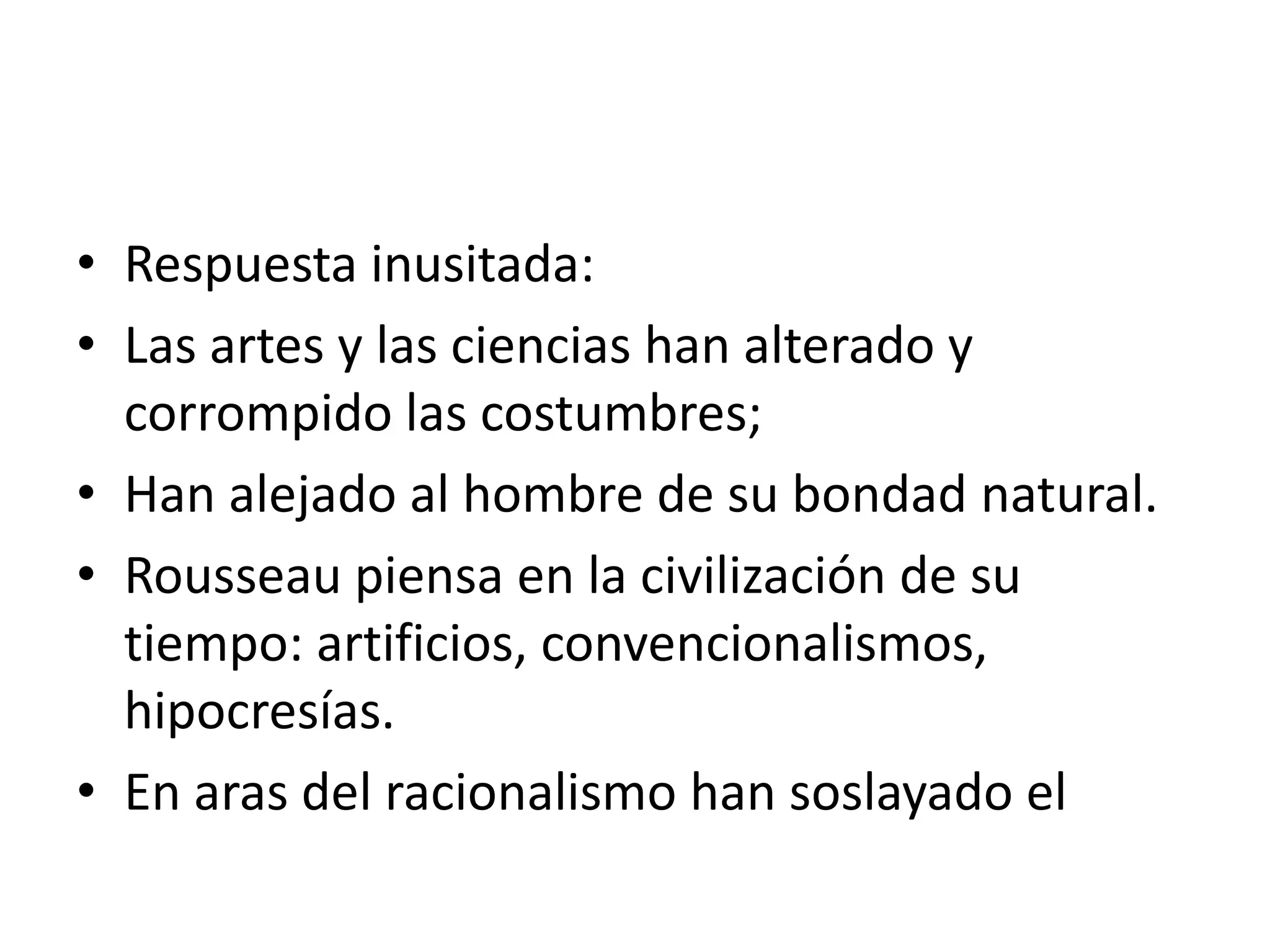 Respuesta inusitada:Las artes y las ciencias han alterado y corrompido las costumbres;Han alejado al hombre de su bondad natural.Rousseau piensa en la civilización de su tiempo: artificios, convencionalismos, hipocresías.En aras del racionalismo han soslayado el