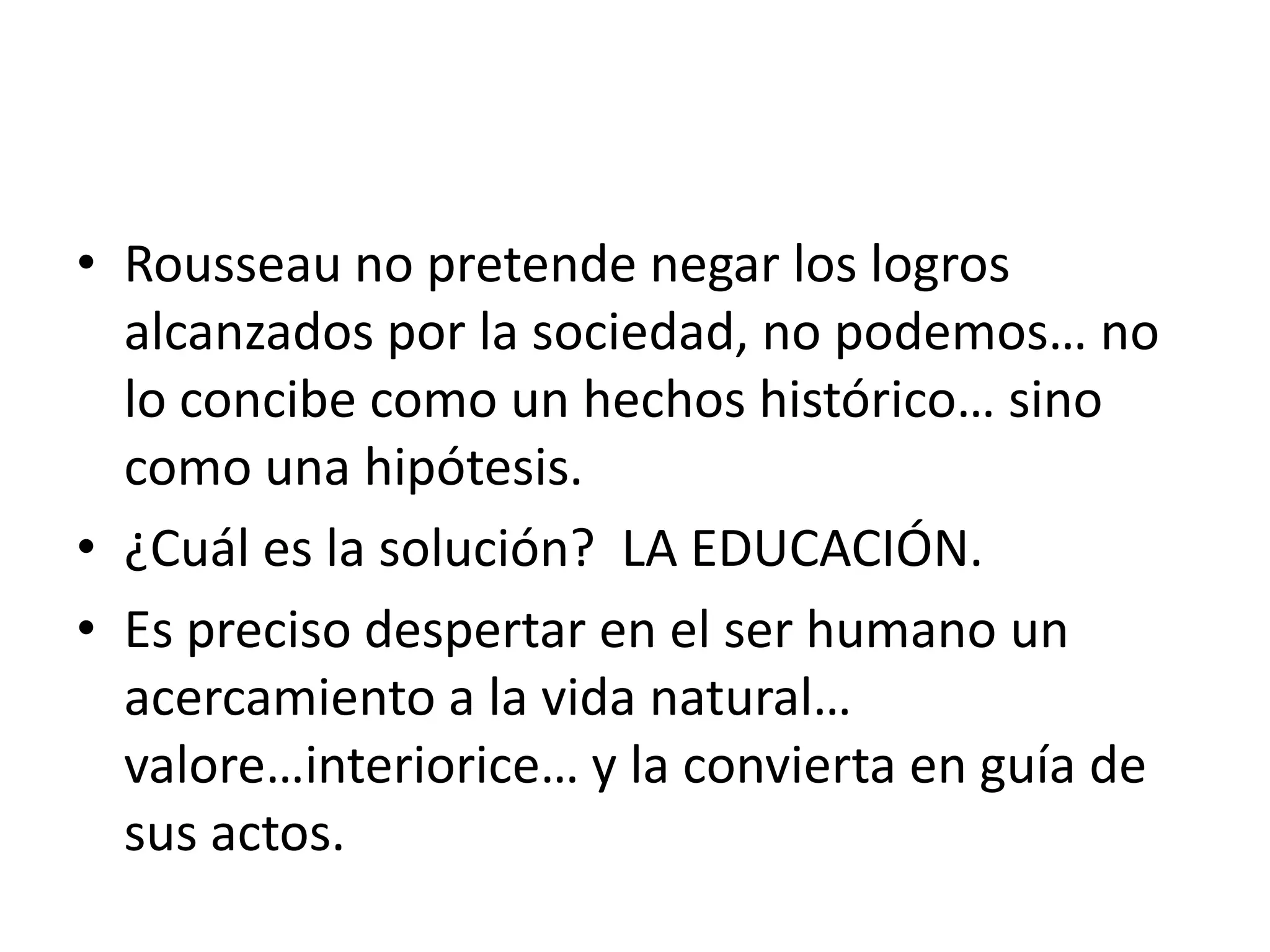 Rousseau no pretende negar los logros alcanzados por la sociedad, no podemos… no lo concibe como un hechos histórico… sino como una hipótesis.¿Cuál es la solución?  LA EDUCACIÓN.Es preciso despertar en el ser humano un acercamiento a la vida natural… valore…interiorice… y la convierta en guía de sus actos.
