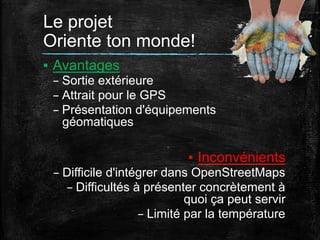 Le projet
Oriente ton monde!	
  
▪  Avantages
– Sortie extérieure
– Attrait pour le GPS
– Présentation d'équipements
géomatiques

▪  Inconvénients
– Difficile d'intégrer dans OpenStreetMaps
– Difficultés à présenter concrètement à
quoi ça peut servir
– Limité par la température

 