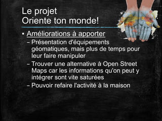 Le projet
Oriente ton monde!	
  
▪  Améliorations à apporter
– Présentation d'équipements
géomatiques, mais plus de temps pour
leur faire manipuler
– Trouver une alternative à Open Street
Maps car les informations qu'on peut y
intégrer sont vite saturées
– Pouvoir refaire l'activité à la maison
	
  
	
  

 