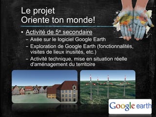 Le projet
Oriente ton monde!	
  
▪  Activité de 5e secondaire
–  Axée sur le logiciel Google Earth
–  Exploration de Google Earth (fonctionnalités,
visites de lieux inusités, etc.)
–  Activité technique, mise en situation réelle
d'aménagement du territoire
	
  

 
