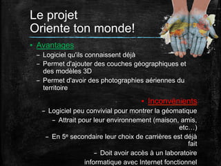 Le projet
Oriente ton monde!	
  
▪  Avantages
–  Logiciel qu'ils connaissent déjà
–  Permet d'ajouter des couches géographiques et
des modèles 3D
–  Permet d'avoir des photographies aériennes du
territoire

▪  Inconvénients
–  Logiciel peu convivial pour montrer la géomatique
–  Attrait pour leur environnement (maison, amis,
etc…)
–  En 5e secondaire leur choix de carrières est déjà
fait
–  Doit avoir accès à un laboratoire
informatique avec Internet fonctionnel

 