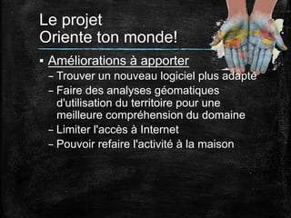 Le projet
Oriente ton monde!	
  
▪  Améliorations à apporter
– Trouver un nouveau logiciel plus adapté
– Faire des analyses géomatiques
d'utilisation du territoire pour une
meilleure compréhension du domaine
– Limiter l'accès à Internet
– Pouvoir refaire l'activité à la maison
	
  

 