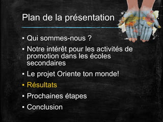 Plan de la présentation
▪  Qui sommes-nous ?
▪  Notre intérêt pour les activités de
promotion dans les écoles
secondaires
▪  Le projet Oriente ton monde!
▪  Résultats
▪  Prochaines étapes
▪  Conclusion

 