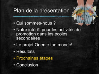 Plan de la présentation
▪  Qui sommes-nous ?
▪  Notre intérêt pour les activités de
promotion dans les écoles
secondaires
▪  Le projet Oriente ton monde!
▪  Résultats
▪  Prochaines étapes
▪  Conclusion

 