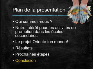 Plan de la présentation
▪  Qui sommes-nous ?
▪  Notre intérêt pour les activités de
promotion dans les écoles
secondaires
▪  Le projet Oriente ton monde!
▪  Résultats
▪  Prochaines étapes
▪  Conclusion

 