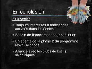 En conclusion
Et l'avenir?
▪  Toujours intéressés à réaliser des
activités dans les écoles
▪  Besoin de financement pour continuer
▪  En attente de la phase 2 du programme
Nova-Sciences
▪  Alliance avec les clubs de loisirs
scientifiques

 
