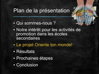 Plan de la présentation
▪  Qui sommes-nous ?
▪  Notre intérêt pour les activités de
promotion dans les écoles
secondaires
▪  Le projet Oriente ton monde!
▪  Résultats
▪  Prochaines étapes
▪  Conclusion

 