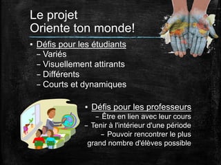 Le projet
Oriente ton monde!	
  
▪  Défis pour les étudiants
– Variés
– Visuellement attirants
– Différents
– Courts et dynamiques
▪  Défis pour les professeurs
–  Être en lien avec leur cours
–  Tenir à l'intérieur d'une période
–  Pouvoir rencontrer le plus
grand nombre d'élèves possible

 