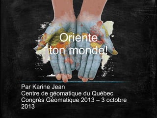 Oriente
ton monde!
Par Karine Jean
Centre de géomatique du Québec
Congrès Géomatique 2013 – 3 octobre
2013

 