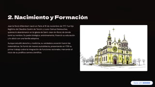 2. Nacimiento y Formación
Jean le Rond d'Alembert nació en París el 16 de noviembre de 1717. Fue hijo
ilegítimo de Claudine Guérin de Tencin y Louis-Camus Destouches,
quienes lo abandonaron en la iglesia de Saint-Jean-le-Rond, de donde
tomó su nombre. Su padre biológico, anónimamente, financió su educación
y lo ubicó con una familia adoptiva.
Aunque estudió derecho y medicina, su verdadera vocación fueron las
matemáticas. Se formó de manera autodidacta, presentando en 1739 su
primer trabajo sobre la integración de funciones racionales, marcando el
inicio de su prolífica carrera científica.
 
