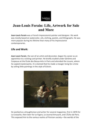 Jean-Louis Forain: Life, Artwork for Sale
and More
Jean-Louis Forain was a French Impressionist painter and designer. His work
was mostly based on watercolor, oils, etching, pastels, and lithographs. He was
more popular during his lifetime than many of his Impressionist
contemporaries.
Life and Work:
Jean Louis Forain, the son of an artist and decorator, began his career as an
apprentice to a visiting card printer. He briefly studied under Gérôme and
Carpeaux at the École des Beaux-Arts in Paris and attended the Louvre, where
he copied masterworks. It is claimed that he made a meager living for a time
by selling little paintings in the style of Grévin.
He worked as a draughtsman and writer for several magazines, first in 1876 for
La Cravache, then later for Le Figaro, Le Journal Amusant, and L’Écho de Paris.
This exposed him to the various realms of Parisian society—the worlds of the
 