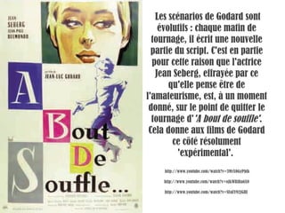   Les scénarios de Godard sont évolutifs : chaque matin de tournage, il écrit une nouvelle partie du script. C'est en partie pour cette raison que l'actrice Jean Seberg, effrayée par ce qu'elle pense être de l'amateurisme, est, à un moment donné, sur le point de quitter le tournage d' 'A bout de souffle' . Cela donne aux films de Godard ce côté résolument 'expérimental'.   http://www.youtube.com/watch?v=3MvX0GyPbfk http://www.youtube.com/watch?v=oJkWBiBa6X0 http://www.youtube.com/watch?v=SFaEY92jGHI  
