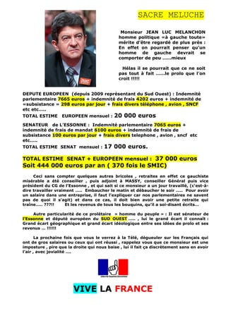 SACRE MELUCHE
Monsieur JEAN LUC MELANCHON
homme politique «à gauche toute»
mérite d’être regardé de plus près :
En effet on pourrait penser qu’un
homme de gauche devrait se
comporter de peu ……mieux
Hélas il se pourrait que ce ne soit
pas tout à fait ……le prolo que l’on
croit !!!!!
DEPUTE EUROPEEN (depuis 2009 représentant du Sud Ouest) : Indemnité
parlementaire 7665 euros + indemnité de frais 4202 euros + indemnité de
«subsistance » 298 euros par jour + frais divers téléphone , avion , SNCF
etc etc…..
TOTAL ESTIME EUROPEEN mensuel : 20 000 euros
SENATEUR de L’ESSONNE : Indemnité parlementaire 7065 euros +
indemnité de frais de mandat 6100 euros + indemnité de frais de
subsistance 100 euros par jour + frais divers telephone , avion , sncf etc
etc…..
TOTAL ESTIME SENAT mensuel : 17 000 euros.
TOTAL ESTIME SENAT + EUROPEEN mensuel : 37 000 euros
Soit 444 000 euros par an ( 370 fois le SMIC)
Ceci sans compter quelques autres bricoles , retraites en effet ce gauchiste
misérable a été conseiller , puis adjoint à MASSY, conseiller Général puis vice
président du CG de l’Essonne , et qui sait si ce monsieur a un jour travaillé, (c'est-à-
dire travailler vraiment ….. Embaucher le matin et débaucher le soir ….. Pour avoir
un salaire dans une entreprise, il faut l’expliquer car nos parlementaires ne savent
pas de quoi il s’agit) et dans ce cas, il doit bien avoir une petite retraite qui
traîne….. ???!! Et les revenus de tous les bouquins, qu’il a soi-disant écrits…
Autre particularité de ce prolétaire « homme du peuple » : Il est sénateur de
l’Essonne et député européen du SUD OUEST ….. , lui le grand écart il connaît :
Grand écart géographique et grand écart idéologique entre ses idées de prolo et ses
revenus … !!!!!!
La prochaine fois que vous le verrez à la Télé, dégueuler sur les Français qui
ont de gros salaires ou ceux qui ont réussi , rappelez vous que ce monsieur est une
imposture , pire que la droite qui nous baise , lui il fait ça discrètement sans en avoir
l’air , avec jovialité ….
VIVE LA FRANCE
 