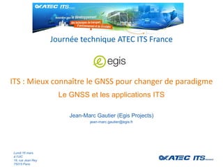 ITS : Mieux connaître le GNSS pour changer de paradigme
Journée technique ATEC ITS France
Lundi 16 mars
à l’UIC
16, rue Jean Rey
75015 Paris
Le GNSS et les applications ITS
Jean-Marc Gautier (Egis Projects)
jean-marc.gautier@egis.fr
 