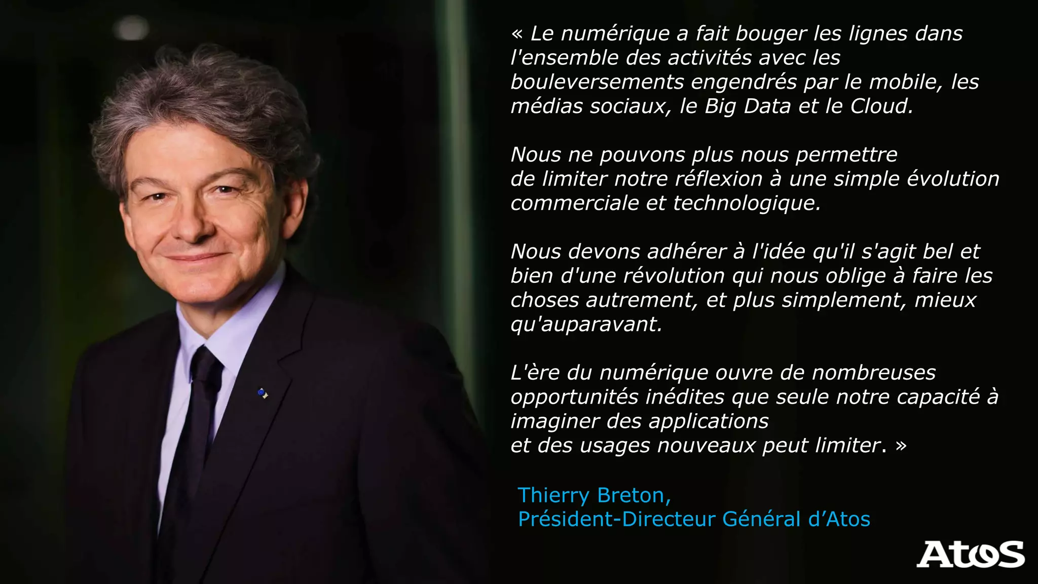« Le numérique a fait bouger les lignes dans
l'ensemble des activités avec les
bouleversements engendrés par le mobile, les
médias sociaux, le Big Data et le Cloud.
Nous ne pouvons plus nous permettre
de limiter notre réflexion à une simple évolution
commerciale et technologique.
Nous devons adhérer à l'idée qu'il s'agit bel et
bien d'une révolution qui nous oblige à faire les
choses autrement, et plus simplement, mieux
qu'auparavant.
L'ère du numérique ouvre de nombreuses
opportunités inédites que seule notre capacité à
imaginer des applications
et des usages nouveaux peut limiter. »
Thierry Breton,
Président-Directeur Général d’Atos