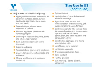 Slag Use in US
(continued)
Major uses of steelmaking slag:
Aggregate in bituminous mixes such as:
pavement surfaces, bases, surface
treatments, seal coats, slurry coats,
and cold patch.
Concrete aggregate and as an
ingredient in cement
Anti-skid aggregate (snow and ice
control aggregate)
Railroad ballast
Neutralization of mine drainage and
industrial discharge
Agricultural uses, such as soil
remineralization and conditioning, pH
supplement/liming agent, fertilizer
Controlled, granular fills, such as those
for unpaved parking and storage areas,
pipe and tank backfill, berm
construction, and other industrial and
Surfacing of stabilized shoulders, banks
and other select material
Bank stabilization (erosion control
aggregate)
Gabions and riprap
Aggregate base courses and sub-bases
Unpaved driveways, surface roads, and
walkways
Mineral wool (home and appliance
insulation)
construction, and other industrial and
construction activity
Construction aggregate or a fluxing
agent at steel mills
Landfill daily cover material
Landscape aggregate
Trench aggregate/drain fields
Sand blast grit
Roofing granules
Bulk filler (e.g., paints, plastics,
adhesives)
 